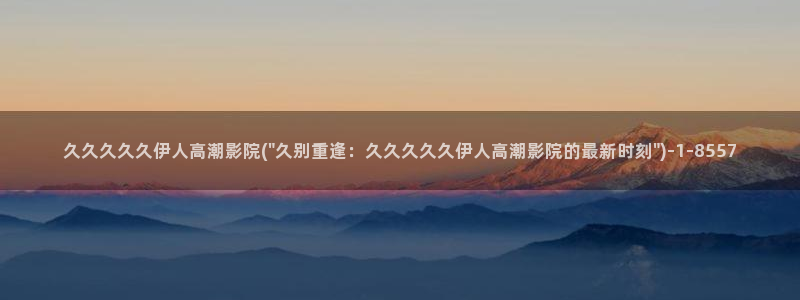 亚洲影院伊人久久应用：久久久久久伊人高潮影院(\