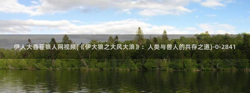宋伊人视屏：伊人大香萑狼人网视频(《伊大狼之大风大浪》：人类与兽人的共存之道)